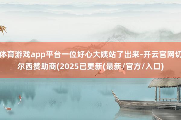 体育游戏app平台一位好心大姨站了出来-开云官网切尔西赞助商(2025已更新(最新/官方/入口)