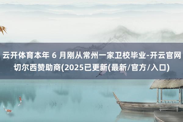 云开体育本年 6 月刚从常州一家卫校毕业-开云官网切尔西赞助商(2025已更新(最新/官方/入口)