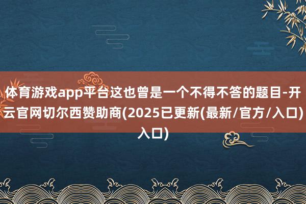 体育游戏app平台这也曾是一个不得不答的题目-开云官网切尔西赞助商(2025已更新(最新/官方/入口)