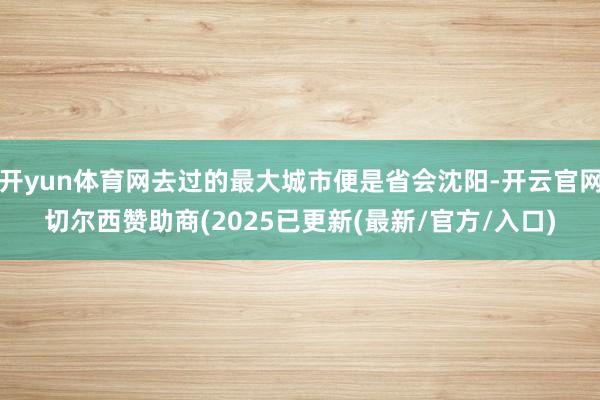 开yun体育网去过的最大城市便是省会沈阳-开云官网切尔西赞助商(2025已更新(最新/官方/入口)