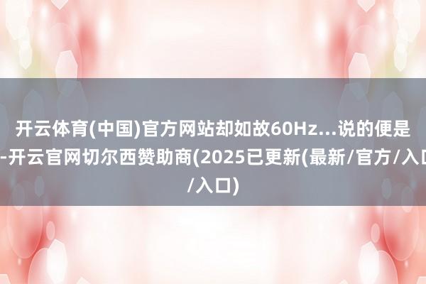 开云体育(中国)官方网站却如故60Hz...说的便是你-开云官网切尔西赞助商(2025已更新(最新/官方/入口)