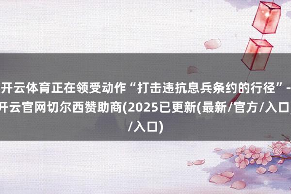 开云体育正在领受动作“打击违抗息兵条约的行径”-开云官网切尔西赞助商(2025已更新(最新/官方/入口)