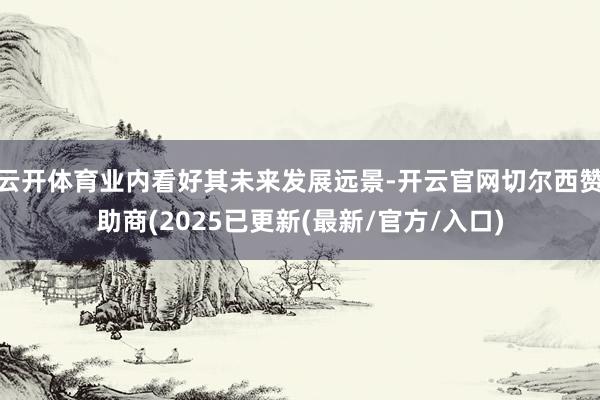 云开体育业内看好其未来发展远景-开云官网切尔西赞助商(2025已更新(最新/官方/入口)