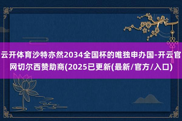 云开体育沙特亦然2034全国杯的唯独申办国-开云官网切尔西赞助商(2025已更新(最新/官方/入口)