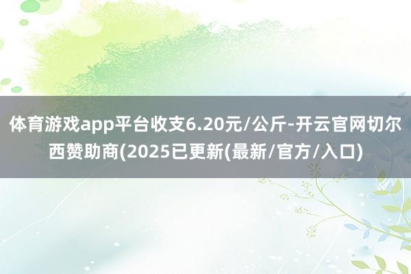 体育游戏app平台收支6.20元/公斤-开云官网切尔西赞助商(2025已更新(最新/官方/入口)