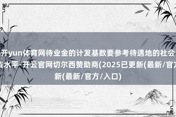 开yun体育网待业金的计发基数要参考待遇地的社会平均工资水平-开云官网切尔西赞助商(2025已更新(最新/官方/入口)