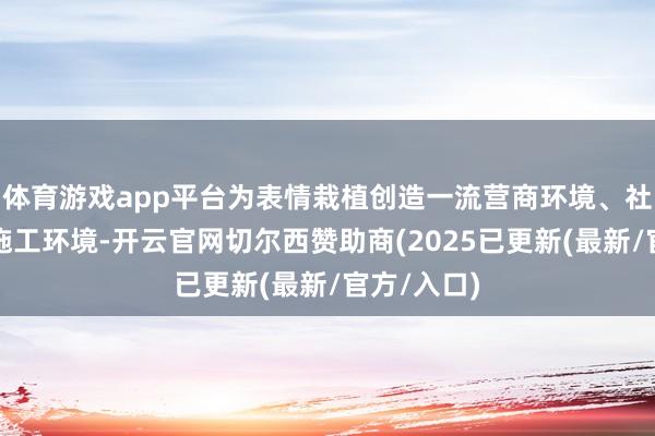 体育游戏app平台为表情栽植创造一流营商环境、社会环境、施工环境-开云官网切尔西赞助商(2025已更新(最新/官方/入口)