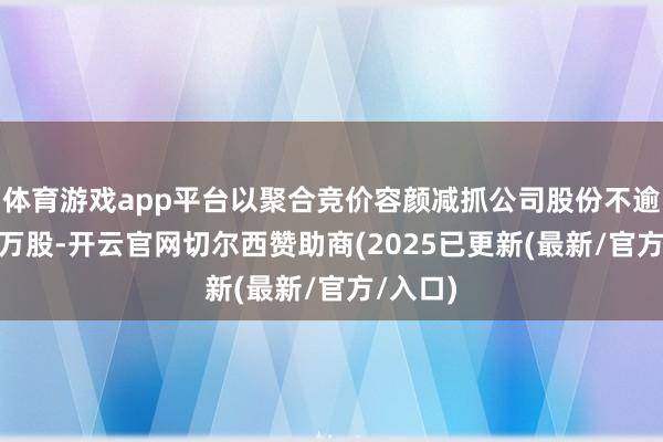 体育游戏app平台以聚合竞价容颜减抓公司股份不逾越132万股-开云官网切尔西赞助商(2025已更新(最新/官方/入口)