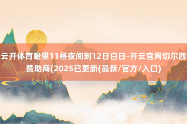 云开体育瞻望11昼夜间到12日白日-开云官网切尔西赞助商(2025已更新(最新/官方/入口)