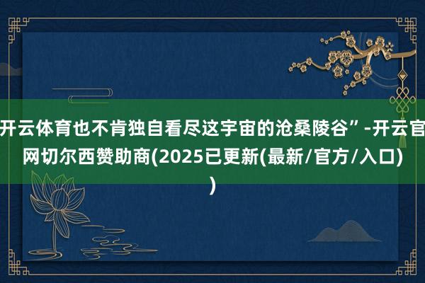 开云体育也不肯独自看尽这宇宙的沧桑陵谷”-开云官网切尔西赞助商(2025已更新(最新/官方/入口)