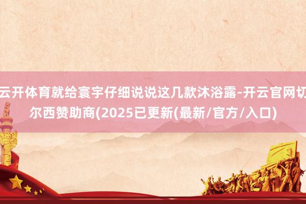 云开体育就给寰宇仔细说说这几款沐浴露-开云官网切尔西赞助商(2025已更新(最新/官方/入口)