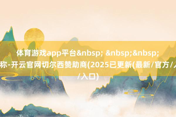 体育游戏app平台 　　报谈称-开云官网切尔西赞助商(2025已更新(最新/官方/入口)