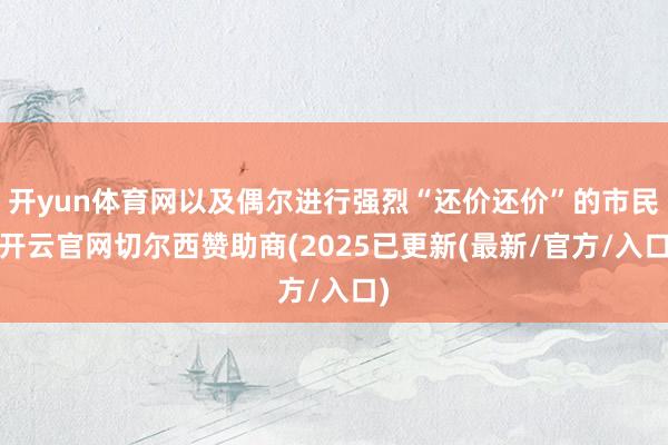 开yun体育网以及偶尔进行强烈“还价还价”的市民-开云官网切尔西赞助商(2025已更新(最新/官方/入口)