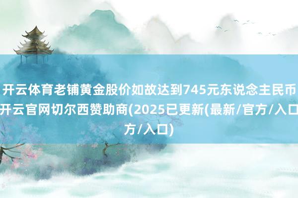 开云体育老铺黄金股价如故达到745元东说念主民币-开云官网切尔西赞助商(2025已更新(最新/官方/入口)