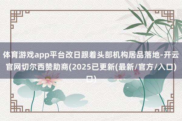 体育游戏app平台改日跟着头部机构居品落地-开云官网切尔西赞助商(2025已更新(最新/官方/入口)